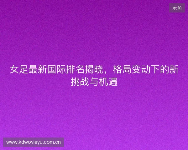 女足最新国际排名揭晓，格局变动下的新挑战与机遇